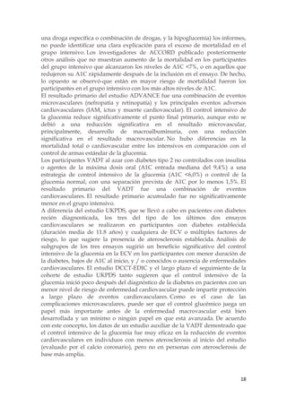 una droga específica o combinación de drogas, y la hipoglucemia) los informes,
no puede identificar una clara explicación para el exceso de mortalidad en el
grupo intensivo. Los investigadores de ACCORD publicado posteriormente
otros análisis que no muestran aumento de la mortalidad en los participantes
del grupo intensivo que alcanzaron los niveles de A1C <7%, o en aquellos que
redujeron su A1C rápidamente después de la inclusión en el ensayo. De hecho,
lo opuesto se observó-que están en mayor riesgo de mortalidad fueron los
participantes en el grupo intensivo con los más altos niveles de A1C.
El resultado primario del estudio ADVANCE fue una combinación de eventos
microvasculares (nefropatía y retinopatía) y los principales eventos adversos
cardiovasculares (IAM, ictus y muerte cardiovascular). El control intensivo de
la glucemia reduce significativamente el punto final primario, aunque esto se
debió a una reducción significativa en el resultado microvascular,
principalmente, desarrollo de macroalbuminuria, con una reducción
significativa en el resultado macrovascular. No hubo diferencias en la
mortalidad total o cardiovascular entre los intensivos en comparación con el
control de armas estándar de la glucemia.
Los participantes VADT al azar con diabetes tipo 2 no controlados con insulina
o agentes de la máxima dosis oral (A1C entrada mediana del 9,4%) a una
estrategia de control intensivo de la glucemia (A1C <6,0%) o control de la
glucemia normal, con una separación prevista de A1C por lo menos 1,5%. El
resultado primario del VADT fue una combinación de eventos
cardiovasculares. El resultado primario acumulado fue no significativamente
menor en el grupo intensivo.
A diferencia del estudio UKPDS, que se llevó a cabo en pacientes con diabetes
recién diagnosticada, los tres del tipo de los últimos dos ensayos
cardiovasculares se realizaron en participantes con diabetes establecida
(duración media de 11.8 años) y cualquiera de ECV o múltiples factores de
riesgo, lo que sugiere la presencia de aterosclerosis establecida. Análisis de
subgrupos de los tres ensayos sugirió un beneficio significativo del control
intensivo de la glucemia en la ECV en los participantes con menor duración de
la diabetes, bajos de A1C al inicio, y / o conocidos o ausencia de enfermedades
cardiovasculares. El estudio DCCT-EDIC y el largo plazo el seguimiento de la
cohorte de estudio UKPDS tanto sugieren que el control intensivo de la
glucemia inició poco después del diagnóstico de la diabetes en pacientes con un
menor nivel de riesgo de enfermedad cardiovascular puede impartir protección
a largo plazo de eventos cardiovasculares. Como es el caso de las
complicaciones microvasculares, puede ser que el control glucémico juega un
papel más importante antes de la enfermedad macrovascular está bien
desarrollada y un mínimo o ningún papel en que está avanzada. De acuerdo
con este concepto, los datos de un estudio auxiliar de la VADT demostrado que
el control intensivo de la glucemia fue muy eficaz en la reducción de eventos
cardiovasculares en individuos con menos aterosclerosis al inicio del estudio
(evaluado por el calcio coronario), pero no en personas con aterosclerosis de
base más amplia.



                                                                            18
 