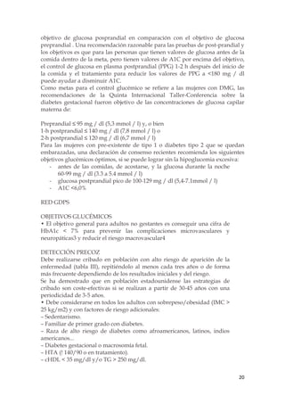 objetivo de glucosa posprandial en comparación con el objetivo de glucosa
preprandial . Una recomendación razonable para las pruebas de post-prandial y
los objetivos es que para las personas que tienen valores de glucosa antes de la
comida dentro de la meta, pero tienen valores de A1C por encima del objetivo,
el control de glucosa en plasma postprandial (PPG) 1-2 h después del inicio de
la comida y el tratamiento para reducir los valores de PPG a <180 mg / dl
puede ayudar a disminuir A1C.
Como metas para el control glucémico se refiere a las mujeres con DMG, las
recomendaciones de la Quinta Internacional Taller-Conferencia sobre la
diabetes gestacional fueron objetivo de las concentraciones de glucosa capilar
materna de:

Preprandial ≤ 95 mg / dl (5,3 mmol / l) y, o bien
1-h postprandial ≤ 140 mg / dl (7,8 mmol / l) o
2-h postprandial ≤ 120 mg / dl (6,7 mmol / l)
Para las mujeres con pre-existente de tipo 1 o diabetes tipo 2 que se quedan
embarazadas, una declaración de consenso recientes recomienda los siguientes
objetivos glucémicos óptimos, si se puede lograr sin la hipoglucemia excesiva:
   - antes de las comidas, de acostarse, y la glucosa durante la noche
       60-99 mg / dl (3.3 a 5.4 mmol / l)
   - glucosa postprandial pico de 100-129 mg / dl (5,4-7.1mmol / l)
   - A1C <6,0%

RED GDPS

OBJETIVOS GLUCÉMICOS
• El objetivo general para adultos no gestantes es conseguir una cifra de
HbA1c < 7% para prevenir las complicaciones microvasculares y
neuropáticas3 y reducir el riesgo macrovascular4

DETECCIÓN PRECOZ
Debe realizarse cribado en población con alto riesgo de aparición de la
enfermedad (tabla III), repitiéndolo al menos cada tres años o de forma
más frecuente dependiendo de los resultados iniciales y del riesgo.
Se ha demostrado que en población estadounidense las estrategias de
cribado son coste-efectivas si se realizan a partir de 30-45 años con una
periodicidad de 3-5 años.
• Debe considerarse en todos los adultos con sobrepeso/obesidad (IMC >
25 kg/m2) y con factores de riesgo adicionales:
– Sedentarismo.
– Familiar de primer grado con diabetes.
– Raza de alto riesgo de diabetes como afroamericanos, latinos, indios
americanos...
– Diabetes gestacional o macrosomía fetal.
– HTA (! 140/90 o en tratamiento).
– cHDL < 35 mg/dl y/o TG > 250 mg/dl.


                                                                             20
 
