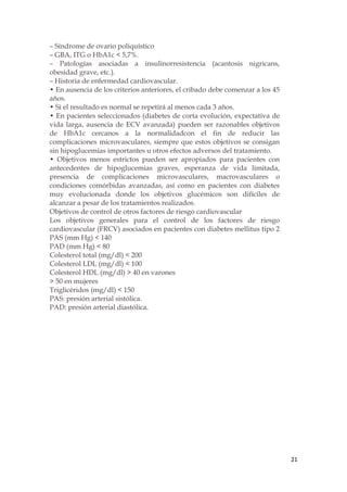 – Síndrome de ovario poliquístico
– GBA, ITG o HbA1c < 5,7%.
– Patologías asociadas a insulinorresistencia (acantosis nigricans,
obesidad grave, etc.).
– Historia de enfermedad cardiovascular.
• En ausencia de los criterios anteriores, el cribado debe comenzar a los 45
años.
• Si el resultado es normal se repetirá al menos cada 3 años.
• En pacientes seleccionados (diabetes de corta evolución, expectativa de
vida larga, ausencia de ECV avanzada) pueden ser razonables objetivos
de HbA1c cercanos a la normalidadcon el fin de reducir las
complicaciones microvasculares, siempre que estos objetivos se consigan
sin hipoglucemias importantes u otros efectos adversos del tratamiento.
• Objetivos menos estrictos pueden ser apropiados para pacientes con
antecedentes de hipoglucemias graves, esperanza de vida limitada,
presencia de complicaciones microvasculares, macrovasculares o
condiciones comórbidas avanzadas, así como en pacientes con diabetes
muy evolucionada donde los objetivos glucémicos son difíciles de
alcanzar a pesar de los tratamientos realizados.
Objetivos de control de otros factores de riesgo cardiovascular
Los objetivos generales para el control de los factores de riesgo
cardiovascular (FRCV) asociados en pacientes con diabetes mellitus tipo 2
PAS (mm Hg) < 140
PAD (mm Hg) < 80
Colesterol total (mg/dl) < 200
Colesterol LDL (mg/dl) < 100
Colesterol HDL (mg/dl) > 40 en varones
> 50 en mujeres
Triglicéridos (mg/dl) < 150
PAS: presión arterial sistólica.
PAD: presión arterial diastólica.




                                                                               21
 