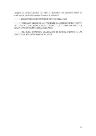 Después de revisar muchas de ellas y buscando un consenso sobre los
objetivos, se puede afirmar que la mayoría insiste en:

     - LOS OBJETIVOS DEBEN SER INDIVIDUALIZADOS

    - DEBEMOS ABORDAR AL PACIENTE DIABETICO DESDE UN PTO
DE  VISTA  MULTIFACTORIAL   PARA   LA   PREVENCION    DE
COMPLICACIONES MACROVASCULARES

    - EL BUEN CONTROL GLUCEMICO ES EFICAZ FRENTE A LAS
COMPLICACIONES MICROVASCULARES




                                                                 23
 