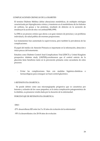 COMPLICACIONES CRONICAS DE LA DIABETES

El termino Diabetes Mellitus define alteraciones metabólicas, de múltiples etiologias
caracterizada por hiperglúcemia crónica y transtorno en el metabolismo de los hidratos
de carbono, las grasas y las proteinas, resultado de defectos en la secreción de
insulina,en la acción de esta o en ambas(OMS,1999)

La DM es un proceso crónico que afecta a un gran número de personas y un problema
individual y de salud pública de enormes proporciones.

Los tratamientos han aumentado la supervivencia, pero también la prevalencia de las
complicaciones.

El papel del médico de Atención Primaria es importante en la información, detección e
inicio precoz del tratamiento.

Estudios como Diabetes Control Anal Complications Trial (DDCT) y United Kingdom
prospective diabetes study (UKPDS),corroboraron que el control estricto de la
glucemia tiene beneficios tanto en la prevención primaria como secundaria de estos
procesos:



    -   Evitar las complicaciones bien con medidas higiénico-dietéticas             o
        farmacológicas para conseguir un buen control glucémico.



1-RETINOPATIA DIABETICA

   Se puede definir como una microangiopatía progresiva que se caracteriza por
lesiones y oclusión de los vasos pequeños, es la única complicación patognomónica de
la diabétes, su presencia vendrá dada por la duración de la enfermedad.

PORCENTAJE DE RETINOPATIA DIABETICA:



 DM I

-27% desarrollaran RD entre los 5 a 10 años de evolución de la enfermedad

 -95% la desarrollarán a los 20-30 años de evolución




                                                                                   24
 
