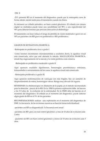 DM II

-21% presenta RD en el momento del diagnostico, puede que la retinopatía curse de
forma silente ,siendo tarde para el tratamiento cuando da clínica.

Es necesario un cribado périodico, un buen control glucémico .El cribado con cámara
digital no midriática puede tener una sensibilidad del 98% y una especificidad del
90%,para detectar lesiones que precisan derivación al oftalmólogo-

El tratamiento con laser reduce el riesgo de pérdida de visión moderada o grave en un
50%,en pacientes con RD grave no proliferativa o RD proliferativa.



GRADOS DE RETINOPATIA DIABETICA:

-Retinopatía no proliferatíva leve o grado I

 Como lesiones encontramos microaneurismas y exudados duros, la agudeza visual
esta conservada, salvo que esté afectada la mácula: MACULOPATIA DIABETICA,
donde hay engrosamiento de la mácula y la visión periférica está conserva

 -Retinopatía no proliferativa moderada o grado II

Aquí aparecen exudados algodonosos, hemorragias preretinianas,o retinianas,
tortuosidades o arrostramiento de los vasos, la agudeza visual está conservada

-Retinopatía proliferativa o grado III

Aquí aparecen neoformaciones de vasos,que son más frágiles, hay un aumento de
desprendimiento de retina, hemorragias vítreas. Riesgo muy elevado de ceguera.

REVISIONES: la oftalmoscopia con dilatación de la pupila ,es el método recomendado
para la detección precoz de la RD. En la DMI la primera exploración debe de hacerse
a los 3-5 años de la evolución de la enfermedad. En la DMII debe de hacerse en el
momento del diagnóstico. El cribado en el momento del diagnostico, puede detectar
algún grado de RD en el 5% de los pacientes.

RECOMENDACIONES: realizar una exploración en el momento del diagnostico de
DMI. La frecuencia de las revisiones sucesivas se hará de forma individualizad

-pacientes con RD ya diagnosticada la frecuencia será anual

-pacientes sin RD ,pero con mal control glucémico ,o más de 10 años de evolución cada
2 años

 -pacientes sin RD con buen control glucémico y menos de 10 años de evolución cada 3
años.




                                                                                   25
 