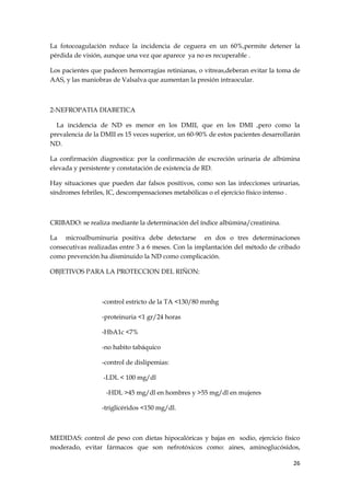 La fotocoagulación reduce la incidencia de ceguera en un 60%,permite detener la
pérdida de visión, aunque una vez que aparece ya no es recuperable .

Los pacientes que padecen hemorragias retinianas, o vítreas,deberan evitar la toma de
AAS, y las maniobras de Valsalva que aumentan la presión intraocular.



2-NEFROPATIA DIABETICA

  La incidencia de ND es menor en los DMII, que en los DMI ,pero como la
prevalencia de la DMII es 15 veces superior, un 60-90% de estos pacientes desarrollarán
ND.

La confirmación diagnostica: por la confirmación de excreción urinaria de albúmina
elevada y persistente y constatación de existencia de RD.

Hay situaciones que pueden dar falsos positivos, como son las infecciones urinarias,
síndromes febriles, IC, descompensaciones metabólicas o el ejercicio físico intenso .



CRIBADO: se realiza mediante la determinación del índice albúmina/creatinina.

La microalbuminuria positiva debe detectarse en dos o tres determinaciones
consecutivas realizadas entre 3 a 6 meses. Con la implantación del método de cribado
como prevención ha disminuido la ND como complicación.

OBJETIVOS PARA LA PROTECCION DEL RIÑON:



                  -control estricto de la TA <130/80 mmhg

                  -proteinuria <1 gr/24 horas

                  -HbA1c <7%

                  -no habito tabáquico

                  -control de dislipemias:

                  -LDL < 100 mg/dl

                   -HDL >45 mg/dl en hombres y >55 mg/dl en mujeres

                  -triglicéridos <150 mg/dl.



MEDIDAS: control de peso con dietas hipocalóricas y bajas en sodio, ejercicio físico
moderado, evitar fármacos que son nefrotóxicos como: aines, aminoglucósidos,

                                                                                    26
 