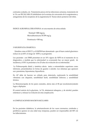 contrastes yodados, etc. Tratamiento precoz de las infecciones urinarias, tratamiento de
la TA con IECAS/ARA II (inhibidores de la enzima de conversión de la angiotensina y
antagonistas de los receptores de la angiotensina II. Tienen efecto protector del riñón.




INDICE ALBUMINA/CREATININA: en una muestra de orina aislada

                     Normal <300 mg/g
                   Microalbuminuria 30-299 mg/g

                   Proteinuria >300 mg



3-NEUROPATIA DIABETICA

  Estudios como el DCCT y el UKPDS han demostrado que el buen control glucémico
reduce en un 60% el riesgo de NPD y su progresión.

Los pacientes con DMII presentan en un 10% signos de NPD en el momento de su
diagnostico, a medida que la enfermedad va avanzando hay un mayor grado de
incidencia, el 50% la presentan a los 25 años de evolución de su enfermedad.

 La Polineuropatía distal y simétrica afecta tanto a extremidades superiores como
inferiores, presentándose en forma de guante o calcetín. Los síntomas que aparecen
son: parestesias, hipoestesias, hiporeflexia.

En AP debe de hacerse un cribado para detectarla, explorando la sensibilidad
vibratoria con diapasón, sensibilidad táctil, sensibilidad dolorosa y sensibilidad
térmica.

La Mononeuropatía de los pares craneales, afecta más al III par (oculomotor),dando
lugar a diplopias.

El control estricto de la glucémia , la TA, abstinencia tabaquica, y de alcohol, pueden
enlentecer y retrasar la evolución de esta complicación.



4-COMPLICACIONES MACROVASCULARES



En los pacientes diabéticos, la arterioesclerosis de los vasos coronarios, cerebrales y
periféricos aparece en una edad muy temprana, pueden ser responsables del 80% de
los fallecimientos.



                                                                                     27
 