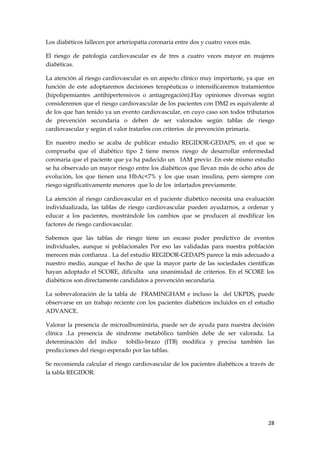 Los diabéticos fallecen por arteriopatía coronaria entre dos y cuatro veces más.

El riesgo de patología cardiovascular es de tres a cuatro veces mayor en mujeres
diabéticas.

La atención al riesgo cardiovascular es un aspecto clínico muy importante, ya que en
función de este adoptaremos decisiones terapéuticas o intensificaremos tratamientos
(hipolipemiantes ,antihipertensivos o antiagregación).Hay opiniones diversas según
consideremos que el riesgo cardiovascular de los pacientes con DM2 es equivalente al
de los que han tenido ya un evento cardiovascular, en cuyo caso son todos tributarios
de prevención secundaria o deben de ser valorados según tablas de riesgo
cardiovascular y según el valor tratarlos con criterios de prevención primaria.

En nuestro medio se acaba de publicar estudio REGIDOR-GEDAPS, en el que se
comprueba que el diabético tipo 2 tiene menos riesgo de desarrollar enfermedad
coronaria que el paciente que ya ha padecido un IAM previo .En este mismo estudio
se ha observado un mayor riesgo entre los diabéticos que llevan más de ocho años de
evolución, los que tienen una HbAc<7% y los que usan insulina, pero siempre con
riesgo significativamente menores que lo de los infartados previamente.

La atención al riesgo cardiovascular en el paciente diabético necesita una evaluación
individualizada, las tablas de riesgo cardiovascular pueden ayudarnos, a ordenar y
educar a los pacientes, mostrándole los cambios que se producen al modificar los
factores de riesgo cardiovascular.

Sabemos que las tablas de riesgo tiene un escaso poder predictivo de eventos
individuales, aunque si poblacionales Por eso las validadas para nuestra población
merecen más confianza . La del estudio REGIDOR-GEDAPS parece la más adecuado a
nuestro medio, aunque el hecho de que la mayor parte de las sociedades científicas
hayan adoptado el SCORE, dificulta una unanimidad de criterios. En el SCORE los
diabéticos son directamente candidatos a prevención secundaria.

La sobrevaloración de la tabla de FRAMINGHAM e incluso la del UKPDS, puede
observarse en un trabajo reciente con los pacientes diabéticos incluidos en el estudio
ADVANCE.

Valorar la presencia de microalbuminúria, puede ser de ayuda para nuestra decisión
clínica .La presencia de síndrome metabólico también debe de ser valorada. La
determinación del índice       tobillo-brazo (ITB) modifica y precisa también las
predicciones del riesgo esperado por las tablas.

Se recomienda calcular el riesgo cardiovascular de los pacientes diabéticos a través de
la tabla REGIDOR.




                                                                                    28
 