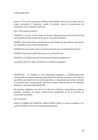 5-PIE DIABETICO



Entre el 7-14% de los pacientes diabéticos desarrollarán úlceras en los paies, bien de
origen neuropático ó isquémico, siendo la principal causa de amputaciones no
traumáticas de los miembros inferiores.

Hay varios grados evolutivos:

GRADO 0- es un pie de alto riesgo con fisuras e hiperqueratosis, hay que incidir aquí
en la importancia del cuidado de los pies en el paciente diabético.

GRADO 1-presentan úlceras superficiales,en este estadio hay que realizar curas diarias
con antisépticos, para evitar la progresión –

GRADO 2-en este estadio aparecen úlceras profundas pero sin afectación del hueso

GRADO 3- hay úlceras profundas pero ya hay afectación ósea

GRADO 4- es el grado máximo donde aparecen lesiones gangrenosas.

Los grados del 2 al 5 deben ser tratados en el medio hospitalario.




EVIDENCIA: -La diabetes es una enfermedad progresiva y multidisciplinar,está
acompañada de complicaciones que dependen de los años de evolución y de la edad en
que debuta, por tanto un buen control glucémico es importante para evitar o retardar
la aparición de las complicaciones calcular el riesgo cardiovascular de los pacientes
diabéticos a través del tabla REGICOR.

En pacientes diabéticos con más de 15 años de evolución y especialmente mujeres,
debemos considerar su riesgo cardiovascular equiparable al de un paciente en
prevención secundaria.

Se recomienda

Según la AMERICAN DIABETES ASSOCIATION (ADA) el control metabólico de l
paciente diabético se basa en los siguientes parámetros:




                                                                                   29
 