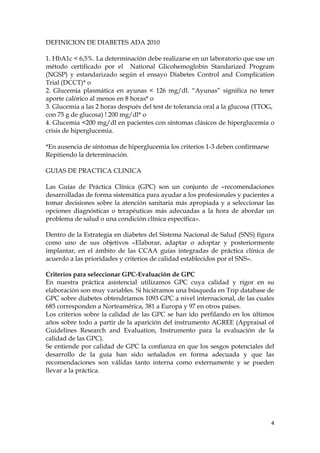 DEFINICION DE DIABETES ADA 2010

1. HbA1c < 6,5%. La determinación debe realizarse en un laboratorio que use un
método certificado por el National Glicohemoglobin Standarized Program
(NGSP) y estandarizado según el ensayo Diabetes Control and Complication
Trial (DCCT)* o
2. Glucemia plasmática en ayunas < 126 mg/dl. “Ayunas” significa no tener
aporte calórico al menos en 8 horas* o
3. Glucemia a las 2 horas después del test de tolerancia oral a la glucosa (TTOG,
con 75 g de glucosa) ! 200 mg/dl* o
4. Glucemia <200 mg/dl en pacientes con síntomas clásicos de hiperglucemia o
crisis de hiperglucemia.

*En ausencia de síntomas de hiperglucemia los criterios 1-3 deben confirmarse
Repitiendo la determinación.

GUIAS DE PRACTICA CLINICA

Las Guías de Práctica Clínica (GPC) son un conjunto de «recomendaciones
desarrolladas de forma sistemática para ayudar a los profesionales y pacientes a
tomar decisiones sobre la atención sanitaria más apropiada y a seleccionar las
opciones diagnósticas o terapéuticas más adecuadas a la hora de abordar un
problema de salud o una condición clínica específica».

Dentro de la Estrategia en diabetes del Sistema Nacional de Salud (SNS) figura
como uno de sus objetivos «Elaborar, adaptar o adoptar y posteriormente
implantar, en el ámbito de las CCAA guías integradas de práctica clínica de
acuerdo a las prioridades y criterios de calidad establecidos por el SNS».

Criterios para seleccionar GPC-Evaluación de GPC
En nuestra práctica asistencial utilizamos GPC cuya calidad y rigor en su
elaboración son muy variables. Si hiciéramos una búsqueda en Trip database de
GPC sobre diabetes obtendríamos 1093 GPC a nivel internacional, de las cuales
685 corresponden a Norteamérica, 381 a Europa y 97 en otros países.
Los criterios sobre la calidad de las GPC se han ido perfilando en los últimos
años sobre todo a partir de la aparición del instrumento AGREE (Appraisal of
Guidelines Research and Evaluation, Instrumento para la evaluación de la
calidad de las GPC).
Se entiende por calidad de GPC la confianza en que los sesgos potenciales del
desarrollo de la guía han sido señalados en forma adecuada y que las
recomendaciones son válidas tanto interna como externamente y se pueden
llevar a la práctica.




                                                                                4
 