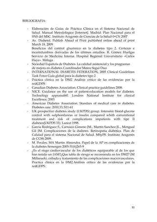 BIBLIOGRAFIA:

  -   Elaboración de Guías de Práctica Clínica en el Sistema Nacional de
      Salud. Manual Metodológico [Internet]. Madrid: Plan Nacional para el
      SNS del MSC. Instituto Aragonés de Ciencias de la Salud-I+CS; 2007
  -   Av. Diabetol. Publish Ahead of Print published online ahead of print
      March 18, 2009
      Beneficios del control glucémico en la diabetes tipo 2. Certezas e
      incertidumbres derivadas de los últimos estudios. R. Gómez Huelgas
      Servicio de Medicina Interna. Hospital Regional Universitario «Carlos
      Haya». Málaga
  -   Sociedad Española de Diabetes. La calidad asistencial y los programas
      de mejora en diabetes Coordinador Mateu Seguí Díaz
  -   INTERNATIONAL DIABETES FEDERATION, 2005 Clinical Guidelines
      Task Force Guía global para la diabetes tipo 2
  -   Práctica clínica en la DM2 Análisis crítico de las evidencias por la
      redGDPS
  -   Canadian Diabetes Association. Clinical practice guidelines 2008.
  -   NICE. Guidance on the use of patient-education models for diabetes.
      Technology appraisal60. Londres National Institute for clinical
      Excellence; 2003
  -   American Diabetes Association. Standars of medical care in diabetes.
      Diabetes care. 2010,33; S11-61
  -   UK prospective diabetes study (UKPDS) group. Intensive blood-glucose
      control with sulphonilureas or insulin compared whith conventional
      treatment and risk of complications impatients with tipe II
      diabetes(UKPDS 33). Lancet 1998.
  -   García Rodriguez S., Carrasco Gimeno JM., Martín Sanchez JL., Mengual
      Gil JM. Complicaciones de la diabetes. Retinopatía diabética. Plan de
      Calidad para el sistema Nacional de Salud. MSyPS. Instituto Aragonés
      de CCSS 2009.
  -   M. Perales, MA Martín Almendra. Papel de la AP en complicaciones de
      la diabetes Semergen 2005-31(6)265-9
  -   ¿Es el riego cardiovascular de los diabéticos equiparable al de los que
      han tenido un IAM?¿Que tabla de riesgo se recomienda en los DM2? JM
      Millaruelo, cribado y tratamiento de las complicaciones macrovasculares.
      Practica clínica en la DM2.Análisis crítico de las evidencias por la
      redGDPS.




                                                                           31
 