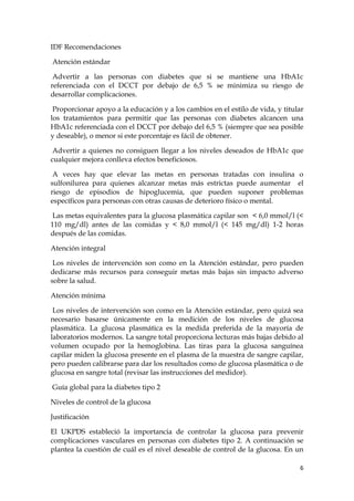 IDF Recomendaciones

Atención estándar

 Advertir a las personas con diabetes que si se mantiene una HbA1c
referenciada con el DCCT por debajo de 6,5 % se minimiza su riesgo de
desarrollar complicaciones.

 Proporcionar apoyo a la educación y a los cambios en el estilo de vida, y titular
los tratamientos para permitir que las personas con diabetes alcancen una
HbA1c referenciada con el DCCT por debajo del 6,5 % (siempre que sea posible
y deseable), o menor si este porcentaje es fácil de obtener.

 Advertir a quienes no consiguen llegar a los niveles deseados de HbA1c que
cualquier mejora conlleva efectos beneficiosos.

 A veces hay que elevar las metas en personas tratadas con insulina o
sulfonilurea para quienes alcanzar metas más estrictas puede aumentar el
riesgo de episodios de hipoglucemia, que pueden suponer problemas
específicos para personas con otras causas de deterioro físico o mental.

 Las metas equivalentes para la glucosa plasmática capilar son < 6,0 mmol/l (<
110 mg/dl) antes de las comidas y < 8,0 mmol/l (< 145 mg/dl) 1-2 horas
después de las comidas.

Atención integral

 Los niveles de intervención son como en la Atención estándar, pero pueden
dedicarse más recursos para conseguir metas más bajas sin impacto adverso
sobre la salud.

Atención mínima

 Los niveles de intervención son como en la Atención estándar, pero quizá sea
necesario basarse únicamente en la medición de los niveles de glucosa
plasmática. La glucosa plasmática es la medida preferida de la mayoría de
laboratorios modernos. La sangre total proporciona lecturas más bajas debido al
volumen ocupado por la hemoglobina. Las tiras para la glucosa sanguínea
capilar miden la glucosa presente en el plasma de la muestra de sangre capilar,
pero pueden calibrarse para dar los resultados como de glucosa plasmática o de
glucosa en sangre total (revisar las instrucciones del medidor).

Guía global para la diabetes tipo 2

Niveles de control de la glucosa

Justificación

El UKPDS estableció la importancia de controlar la glucosa para prevenir
complicaciones vasculares en personas con diabetes tipo 2. A continuación se
plantea la cuestión de cuál es el nivel deseable de control de la glucosa. En un

                                                                                6
 
