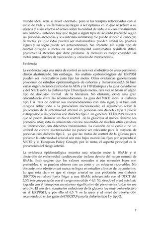 mundo ideal sería el nivel «normal», pero si las terapias relacionadas con el
estilo de vida y los fármacos no llegan a ser óptimas en lo que se refiere a su
eficacia y a sus efectos adversos sobre la calidad de vida, o si esos tratamientos
son costosos, entonces hay que llegar a algún tipo de acuerdo (variable según
las personas atendidas y los sistemas sanitarios). Se puede criticar el concepto
de metas, ya que éstas pueden ser inalcanzables, pueden limitar los posibles
logros y su logro puede ser antieconómico. No obstante, sin algún tipo de
control dirigido a metas en una enfermedad asintomática resultaría difícil
promover la atención que debe prestarse. A menudo es mejor entender las
metas como «niveles de valoración» y «niveles de intervención».

Evidencia

La evidencia para una meta de control es rara vez el objetivo de un experimento
clínico aleatorizado. Sin embargo, los análisis epidemiológicos del UKPDS1
pueden ser informativos para fijar las metas. Otras evidencias generalmente
provienen de estudios epidemiológicos de cohortes y transversales2,3. Si bien
varias organizaciones (incluidas la ADA y la FID (Europa) y la guía canadiense
y del NICE sobre la diabetes tipo 2 han fijado metas, rara vez se basan en algún
tipo de discusión formal de la literatura. No obstante, existe una gran
concordancia entre las recomendaciones. La guía del NICE sobre la diabetes
tipo 1 sí trata de derivar sus recomendaciones con más rigor, y si bien está
dirigida sobre todo a la prevención microvascular, el argumento sobre la
prevención de la enfermedad arterial en personas con diabetes tipo 1 puede
extrapolarse a las personas con diabetes tipo 2 en general9. El UKPDS muestra
que se puede alcanzar un buen control de la glucemia al menos durante los
primeros años; esto es consistente con los resultados de muchos otros estudios
de intervención con diferentes tratamientos. La cuestión de si existe o no un
umbral de control microvascular no parece ser relevante para la mayoría de
personas con diabetes tipo 2, ya que las metas de control de la glucosa para
prevenir la enfermedad arterial son más bajas cuando las fijan por separado el
NICE9 y el European Policy Group6; por lo tanto, el aspecto principal es la
prevención del riesgo arterial.

La evidencia epidemiológica muestra una relación entre la HbA1c y el
desarrollo de enfermedad cardiovascular incluso dentro del rango normal de
HbA1c. Esto sugiere que los valores normales o aún normales bajos son
preferibles, si se pueden obtener con un coste y un esfuerzo razonables. No
obstante, este objetivo casi nunca se logra en estudios clínicos de tratamientos.
Lo que está claro es que el riesgo arterial en una población con diabetes
(UKPDS) se reduce hasta llegar a una HbA1c referenciada con el DCCT del
5,5% (en comparación con el rango normal de < 6,1 %), siendo el nivel más bajo
logrado con el tiempo en un número significativo de personas incluidas en ese
estudio. El uso de tratamientos reductores de la glucosa fue muy costo-efectivo
en el UKPDS11, y por ello el 6,5 % es la meta y el nivel de intervención
recomendado en las guías del NICE7,9 para la diabetes tipo 1 y tipo 2.



                                                                                7
 