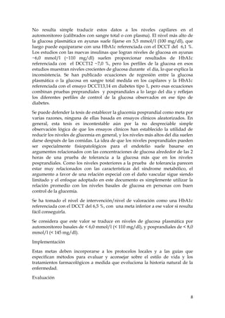 No resulta simple traducir estos datos a los niveles capilares en el
automonitoreo (calibrados con sangre total o con plasma). El nivel más alto de
la glucosa plasmática en ayunas suele fijarse en 5,5 mmol/l (100 mg/dl), que
luego puede equipararse con una HbA1c referenciada con el DCCT del 6,1 %.
Los estudios con las nuevas insulinas que logran niveles de glucosa en ayunas
~6,0 mmol/l (~110 mg/dl) suelen proporcionar resultados de HbA1c
referenciada con el DCCT12 ~7,0 %, pero los perfiles de la glucosa en esos
estudios muestran niveles crecientes de glucosa durante el día, lo que explica la
inconsistencia. Se han publicado ecuaciones de regresión entre la glucosa
plasmática o la glucosa en sangre total medida en los capilares y la HbA1c
referenciada con el ensayo DCCT13,14 en diabetes tipo 1, pero esas ecuaciones
combinan pruebas preprandiales y posprandiales a lo largo del día y reflejan
los diferentes perfiles de control de la glucosa observados en ese tipo de
diabetes.

Se puede defender la tesis de establecer la glucemia posprandial como meta por
varias razones, ninguna de ellas basada en ensayos clínicos aleatorizados. En
general, esta tesis es incontestable aún por la no despreciable simple
observación lógica de que los ensayos clínicos han establecido la utilidad de
reducir los niveles de glucemia en general, y los niveles más altos del día suelen
darse después de las comidas. La idea de que los niveles posprandiales pueden
ser especialmente fisiopatológicos para el endotelio suele basarse en
argumentos relacionados con las concentraciones de glucosa alrededor de las 2
horas de una prueba de tolerancia a la glucosa más que en los niveles
posprandiales. Como los niveles posteriores a la prueba de tolerancia parecen
estar muy relacionados con las características del síndrome metabólico, el
argumento a favor de una relación especial con el daño vascular sigue siendo
limitado y el enfoque adoptado en este documento es simplemente utilizar la
relación promedio con los niveles basales de glucosa en personas con buen
control de la glucemia.

Se ha tomado el nivel de intervención/nivel de valoración como una HbA1c
referenciada con el DCCT del 6,5 %, con una meta inferior a ese valor si resulta
fácil conseguirla.

Se considera que este valor se traduce en niveles de glucosa plasmática por
automonitoreo basales de < 6,0 mmol/l (< 110 mg/dl), y posprandiales de < 8,0
mmol/l (< 145 mg/dl).

Implementación

Estas metas deben incorporarse a los protocolos locales y a las guías que
especifican métodos para evaluar y aconsejar sobre el estilo de vida y los
tratamientos farmacológicos a medida que evoluciona la historia natural de la
enfermedad.

Evaluación



                                                                                8
 