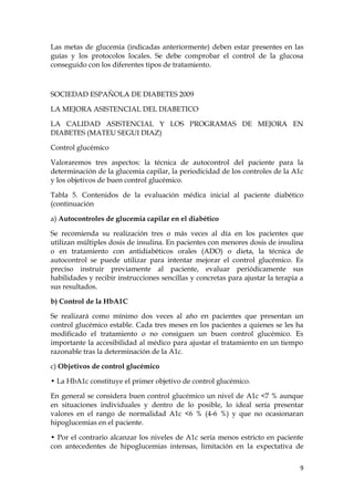 Las metas de glucemia (indicadas anteriormente) deben estar presentes en las
guías y los protocolos locales. Se debe comprobar el control de la glucosa
conseguido con los diferentes tipos de tratamiento.



SOCIEDAD ESPAÑOLA DE DIABETES 2009

LA MEJORA ASISTENCIAL DEL DIABETICO

LA CALIDAD ASISTENCIAL Y LOS PROGRAMAS DE MEJORA EN
DIABETES (MATEU SEGUI DIAZ)

Control glucémico

Valoraremos tres aspectos: la técnica de autocontrol del paciente para la
determinación de la glucemia capilar, la periodicidad de los controles de la A1c
y los objetivos de buen control glucémico.

Tabla 5. Contenidos de la evaluación médica inicial al paciente diabético
(continuación

a) Autocontroles de glucemia capilar en el diabético

Se recomienda su realización tres o más veces al día en los pacientes que
utilizan múltiples dosis de insulina. En pacientes con menores dosis de insulina
o en tratamiento con antidiabéticos orales (ADO) o dieta, la técnica de
autocontrol se puede utilizar para intentar mejorar el control glucémico. Es
preciso instruir previamente al paciente, evaluar periódicamente sus
habilidades y recibir instrucciones sencillas y concretas para ajustar la terapia a
sus resultados.

b) Control de la HbA1C

Se realizará como mínimo dos veces al año en pacientes que presentan un
control glucémico estable. Cada tres meses en los pacientes a quienes se les ha
modificado el tratamiento o no consiguen un buen control glucémico. Es
importante la accesibilidad al médico para ajustar el tratamiento en un tiempo
razonable tras la determinación de la A1c.

c) Objetivos de control glucémico

• La HbA1c constituye el primer objetivo de control glucémico.

En general se considera buen control glucémico un nivel de A1c <7 % aunque
en situaciones individuales y dentro de lo posible, lo ideal sería presentar
valores en el rango de normalidad A1c <6 % (4-6 %) y que no ocasionaran
hipoglucemias en el paciente.

• Por el contrario alcanzar los niveles de A1c sería menos estricto en paciente
con antecedentes de hipoglucemias intensas, limitación en la expectativa de


                                                                                 9
 