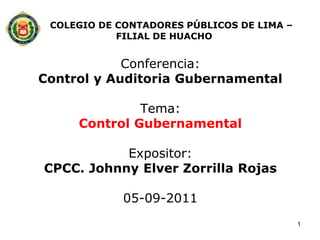 COLEGIO DE CONTADORES PÚBLICOS DE LIMA –
            FILIAL DE HUACHO


            Conferencia:
Control y Auditoria Gubernamental

              Tema:
     Control Gubernamental

           Expositor:
CPCC. Johnny Elver Zorrilla Rojas

             05-09-2011
                                            1
 