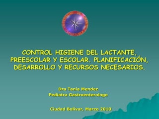 CONTROL HIGIENE DEL LACTANTE,
PREESCOLAR Y ESCOLAR. PLANIFICACIÓN,
DESARROLLO Y RECURSOS NECESARIOS.
Ciudad Bolívar, Marzo 2010
Dra Tania Mendez
Pediatra Gastroenterologo
 
