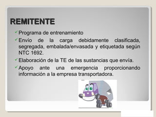 REMITENTEREMITENTE
Programa de entrenamiento
Envío de la carga debidamente clasificada,
segregada, embalada/envasada y etiquetada según
NTC 1692.
Elaboración de la TE de las sustancias que envía.
Apoyo ante una emergencia proporcionando
información a la empresa transportadora.
 