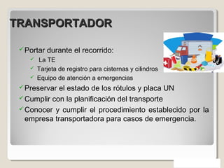 TRANSPORTADORTRANSPORTADOR
Portar durante el recorrido:
 La TE
 Tarjeta de registro para cisternas y cilindros
 Equipo de atención a emergencias
Preservar el estado de los rótulos y placa UN
Cumplir con la planificación del transporte
Conocer y cumplir el procedimiento establecido por la
empresa transportadora para casos de emergencia.
 