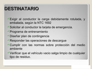 DESTINATARIODESTINATARIO
Exigir al conductor la carga debidamente rotulada, y
embalada, según la NTC 1692
Solicitar al conductor la tarjeta de emergencia.
Programa de entrenamiento
Diseñar plan de contingencia
Responder las operaciones de descargue
Cumplir con las normas sobre protección del medio
ambiente
Verificar que el vehículo vacio salga limpio de cualquier
tipo de residuo.
 