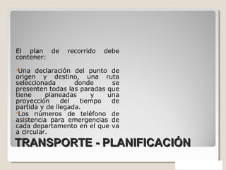 TRANSPORTE - PLANIFICACIÓNTRANSPORTE - PLANIFICACIÓN
El plan de recorrido debe
contener:
Una declaración del punto de
origen y destino, una ruta
seleccionada donde se
presenten todas las paradas que
tiene planeadas y una
proyección del tiempo de
partida y de llegada.
Los números de teléfono de
asistencia para emergencias de
cada departamento en el que va
a circular.
 