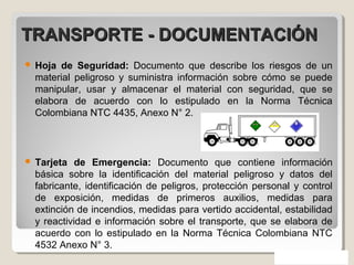 TRANSPORTE - DOCUMENTACIÓNTRANSPORTE - DOCUMENTACIÓN
 Hoja de Seguridad: Documento que describe los riesgos de un
material peligroso y suministra información sobre cómo se puede
manipular, usar y almacenar el material con seguridad, que se
elabora de acuerdo con lo estipulado en la Norma Técnica
Colombiana NTC 4435, Anexo N° 2.
 Tarjeta de Emergencia: Documento que contiene información
básica sobre la identificación del material peligroso y datos del
fabricante, identificación de peligros, protección personal y control
de exposición, medidas de primeros auxilios, medidas para
extinción de incendios, medidas para vertido accidental, estabilidad
y reactividad e información sobre el transporte, que se elabora de
acuerdo con lo estipulado en la Norma Técnica Colombiana NTC
4532 Anexo N° 3.
 