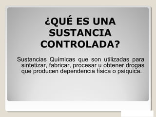Sustancias Químicas que son utilizadas para
sintetizar, fabricar, procesar u obtener drogas
que producen dependencia física o psíquica.
¿QUÉ ES UNA
SUSTANCIA
CONTROLADA?
 