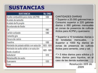 CANTIDADES DIARIAS
Superior a 20.000 galones/mes o
Consumo superior a 220 galones
diarios o 660 galones mensuales
en zonas de presencia de cultivos
ilícitos para ACPM y queroseno
Superior a 10 toneladas diarias o
30 toneladas mensuales, o
Superior a 1000 Kg diarios en
zonas de presencia de cultivos
ilícitos para cemento, urea y cal.
> 5 kilos diarios para sólidos y 5
litros diarios para líquidos, en el
caso de las demás sustancias
SUSTANCIAS
CONTROLADAS
Resolución 009 de
2009
 