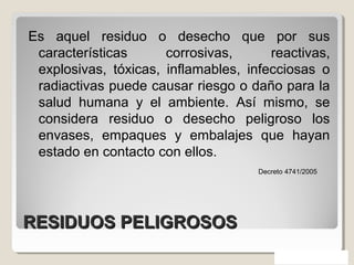 RESIDUOS PELIGROSOSRESIDUOS PELIGROSOS
Es aquel residuo o desecho que por sus
características corrosivas, reactivas,
explosivas, tóxicas, inflamables, infecciosas o
radiactivas puede causar riesgo o daño para la
salud humana y el ambiente. Así mismo, se
considera residuo o desecho peligroso los
envases, empaques y embalajes que hayan
estado en contacto con ellos.
Decreto 4741/2005
 