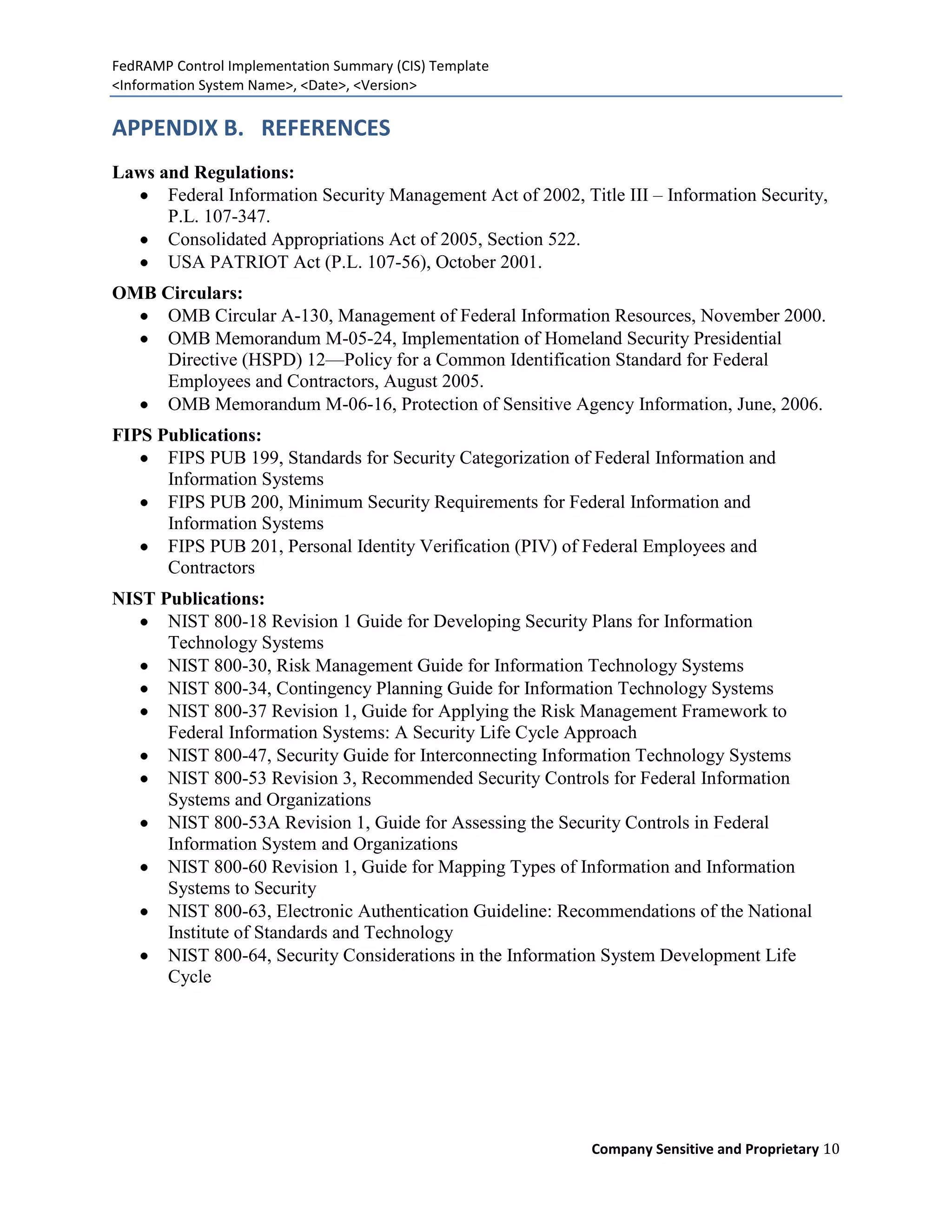 FedRAMP Control Implementation Summary (CIS) Template
<Information System Name>, <Date>, <Version>

APPENDIX B. REFERENCES
Laws and Regulations:
      Federal Information Security Management Act of 2002, Title III – Information Security,
      P.L. 107-347.
      Consolidated Appropriations Act of 2005, Section 522.
      USA PATRIOT Act (P.L. 107-56), October 2001.
OMB Circulars:
    OMB Circular A-130, Management of Federal Information Resources, November 2000.
    OMB Memorandum M-05-24, Implementation of Homeland Security Presidential
    Directive (HSPD) 12—Policy for a Common Identification Standard for Federal
    Employees and Contractors, August 2005.
    OMB Memorandum M-06-16, Protection of Sensitive Agency Information, June, 2006.
FIPS Publications:
      FIPS PUB 199, Standards for Security Categorization of Federal Information and
      Information Systems
      FIPS PUB 200, Minimum Security Requirements for Federal Information and
      Information Systems
      FIPS PUB 201, Personal Identity Verification (PIV) of Federal Employees and
      Contractors
NIST Publications:
      NIST 800-18 Revision 1 Guide for Developing Security Plans for Information
      Technology Systems
      NIST 800-30, Risk Management Guide for Information Technology Systems
      NIST 800-34, Contingency Planning Guide for Information Technology Systems
      NIST 800-37 Revision 1, Guide for Applying the Risk Management Framework to
      Federal Information Systems: A Security Life Cycle Approach
      NIST 800-47, Security Guide for Interconnecting Information Technology Systems
      NIST 800-53 Revision 3, Recommended Security Controls for Federal Information
      Systems and Organizations
      NIST 800-53A Revision 1, Guide for Assessing the Security Controls in Federal
      Information System and Organizations
      NIST 800-60 Revision 1, Guide for Mapping Types of Information and Information
      Systems to Security
      NIST 800-63, Electronic Authentication Guideline: Recommendations of the National
      Institute of Standards and Technology
      NIST 800-64, Security Considerations in the Information System Development Life
      Cycle




                                                             Company Sensitive and Proprietary 10
 