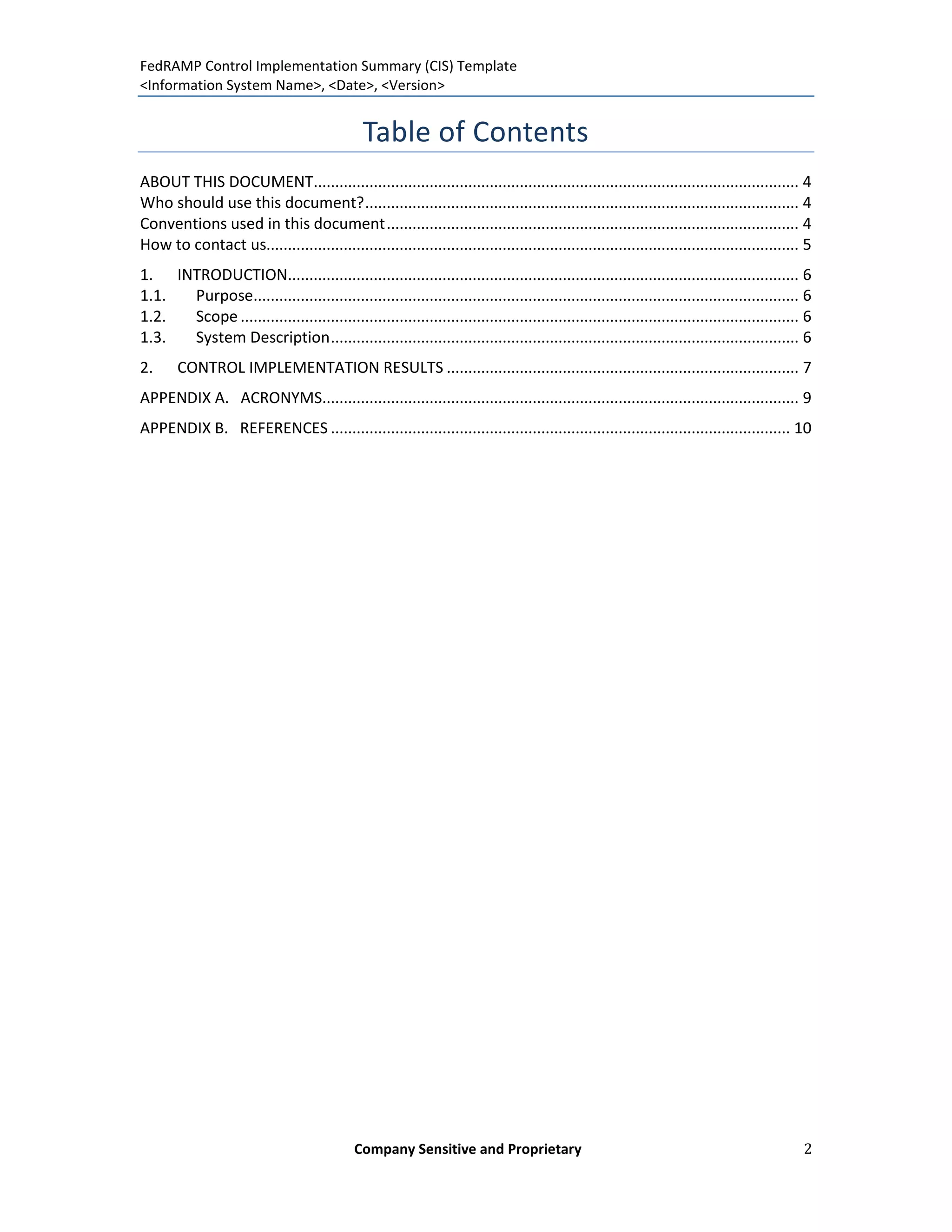 FedRAMP Control Implementation Summary (CIS) Template
<Information System Name>, <Date>, <Version>


                                               Table of Contents
ABOUT THIS DOCUMENT................................................................................................................. 4
Who should use this document? ..................................................................................................... 4
Conventions used in this document ................................................................................................ 4
How to contact us............................................................................................................................ 5
1. INTRODUCTION....................................................................................................................... 6
1.1. Purpose............................................................................................................................... 6
1.2. Scope .................................................................................................................................. 6
1.3. System Description ............................................................................................................. 6
2.     CONTROL IMPLEMENTATION RESULTS .................................................................................. 7
APPENDIX A. ACRONYMS............................................................................................................... 9
APPENDIX B. REFERENCES ........................................................................................................... 10




                                             Company Sensitive and Proprietary                                                               2
 