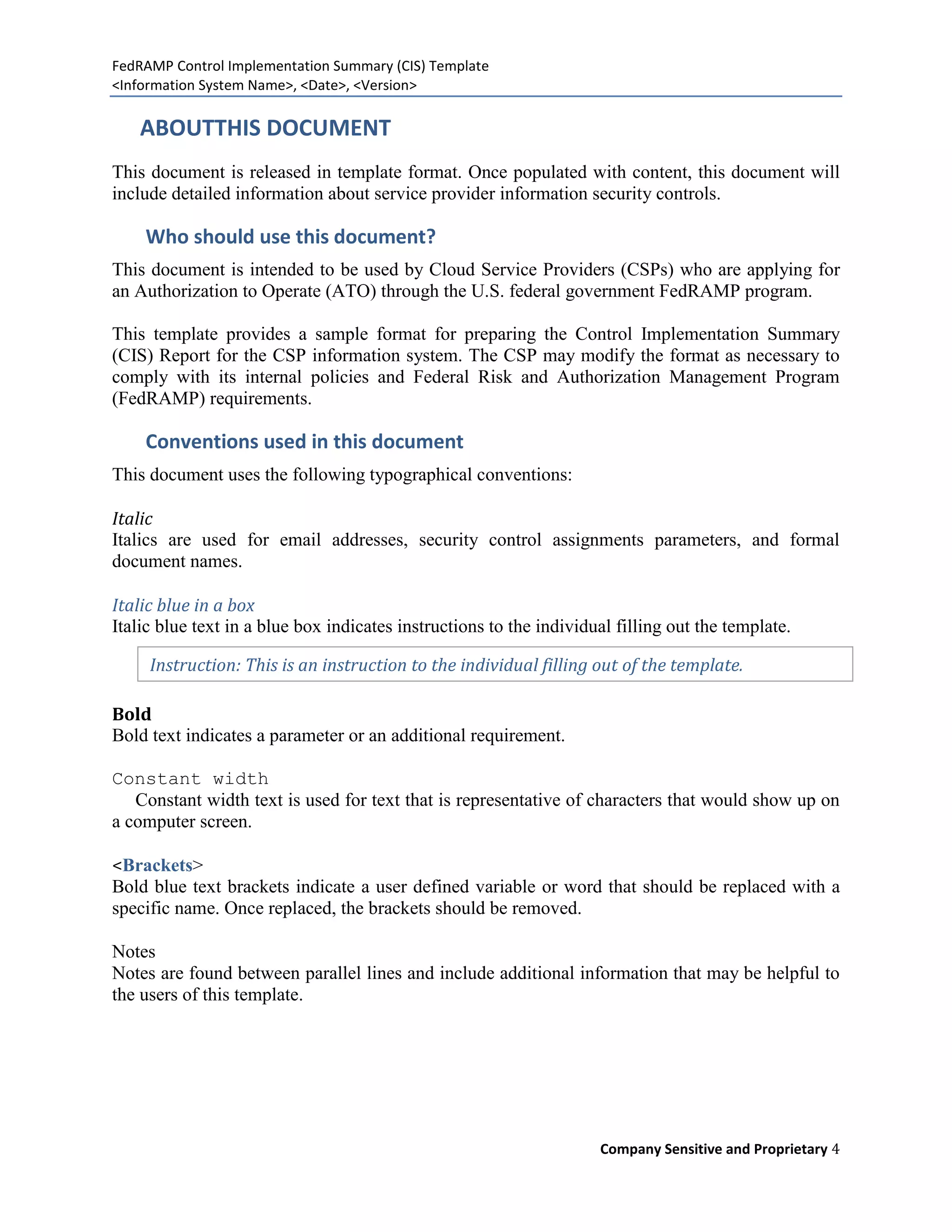 FedRAMP Control Implementation Summary (CIS) Template
<Information System Name>, <Date>, <Version>

    ABOUTTHIS DOCUMENT
This document is released in template format. Once populated with content, this document will
include detailed information about service provider information security controls.

    Who should use this document?
This document is intended to be used by Cloud Service Providers (CSPs) who are applying for
an Authorization to Operate (ATO) through the U.S. federal government FedRAMP program.

This template provides a sample format for preparing the Control Implementation Summary
(CIS) Report for the CSP information system. The CSP may modify the format as necessary to
comply with its internal policies and Federal Risk and Authorization Management Program
(FedRAMP) requirements.

    Conventions used in this document
This document uses the following typographical conventions:

Italic
Italics are used for email addresses, security control assignments parameters, and formal
document names.

Italic blue in a box
Italic blue text in a blue box indicates instructions to the individual filling out the template.

     Instruction: This is an instruction to the individual filling out of the template.

Bold
Bold text indicates a parameter or an additional requirement.

Constant width
   Constant width text is used for text that is representative of characters that would show up on
a computer screen.

<Brackets>
Bold blue text brackets indicate a user defined variable or word that should be replaced with a
specific name. Once replaced, the brackets should be removed.

Notes
Notes are found between parallel lines and include additional information that may be helpful to
the users of this template.




                                                                     Company Sensitive and Proprietary 4
 
