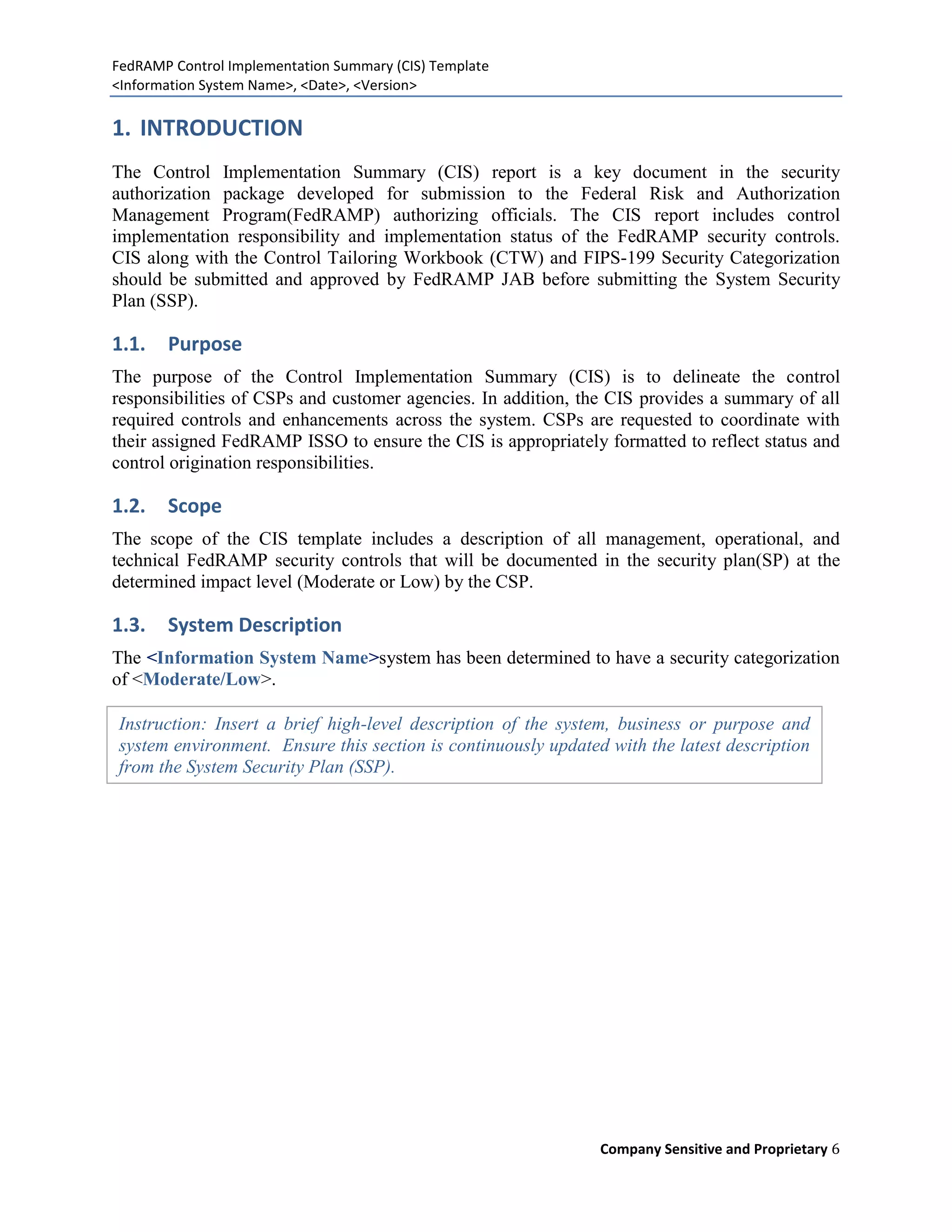 FedRAMP Control Implementation Summary (CIS) Template
<Information System Name>, <Date>, <Version>

1. INTRODUCTION
The Control Implementation Summary (CIS) report is a key document in the security
authorization package developed for submission to the Federal Risk and Authorization
Management Program(FedRAMP) authorizing officials. The CIS report includes control
implementation responsibility and implementation status of the FedRAMP security controls.
CIS along with the Control Tailoring Workbook (CTW) and FIPS-199 Security Categorization
should be submitted and approved by FedRAMP JAB before submitting the System Security
Plan (SSP).

1.1.   Purpose
The purpose of the Control Implementation Summary (CIS) is to delineate the control
responsibilities of CSPs and customer agencies. In addition, the CIS provides a summary of all
required controls and enhancements across the system. CSPs are requested to coordinate with
their assigned FedRAMP ISSO to ensure the CIS is appropriately formatted to reflect status and
control origination responsibilities.

1.2.   Scope
The scope of the CIS template includes a description of all management, operational, and
technical FedRAMP security controls that will be documented in the security plan(SP) at the
determined impact level (Moderate or Low) by the CSP.

1.3.   System Description
The <Information System Name>system has been determined to have a security categorization
of <Moderate/Low>.

Instruction: Insert a brief high-level description of the system, business or purpose and
system environment. Ensure this section is continuously updated with the latest description
from the System Security Plan (SSP).




                                                               Company Sensitive and Proprietary 6
 