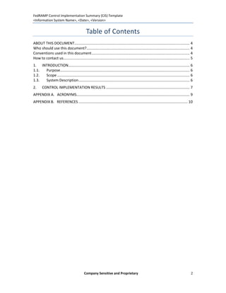 FedRAMP Control Implementation Summary (CIS) Template
<Information System Name>, <Date>, <Version>


                                               Table of Contents
ABOUT THIS DOCUMENT................................................................................................................. 4
Who should use this document? ..................................................................................................... 4
Conventions used in this document ................................................................................................ 4
How to contact us............................................................................................................................ 5
1. INTRODUCTION....................................................................................................................... 6
1.1. Purpose............................................................................................................................... 6
1.2. Scope .................................................................................................................................. 6
1.3. System Description ............................................................................................................. 6
2.     CONTROL IMPLEMENTATION RESULTS .................................................................................. 7
APPENDIX A. ACRONYMS............................................................................................................... 9
APPENDIX B. REFERENCES ........................................................................................................... 10




                                             Company Sensitive and Proprietary                                                               2
 