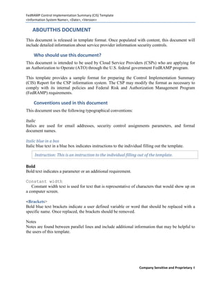 FedRAMP Control Implementation Summary (CIS) Template
<Information System Name>, <Date>, <Version>

    ABOUTTHIS DOCUMENT
This document is released in template format. Once populated with content, this document will
include detailed information about service provider information security controls.

    Who should use this document?
This document is intended to be used by Cloud Service Providers (CSPs) who are applying for
an Authorization to Operate (ATO) through the U.S. federal government FedRAMP program.

This template provides a sample format for preparing the Control Implementation Summary
(CIS) Report for the CSP information system. The CSP may modify the format as necessary to
comply with its internal policies and Federal Risk and Authorization Management Program
(FedRAMP) requirements.

    Conventions used in this document
This document uses the following typographical conventions:

Italic
Italics are used for email addresses, security control assignments parameters, and formal
document names.

Italic blue in a box
Italic blue text in a blue box indicates instructions to the individual filling out the template.

     Instruction: This is an instruction to the individual filling out of the template.

Bold
Bold text indicates a parameter or an additional requirement.

Constant width
   Constant width text is used for text that is representative of characters that would show up on
a computer screen.

<Brackets>
Bold blue text brackets indicate a user defined variable or word that should be replaced with a
specific name. Once replaced, the brackets should be removed.

Notes
Notes are found between parallel lines and include additional information that may be helpful to
the users of this template.




                                                                     Company Sensitive and Proprietary 4
 