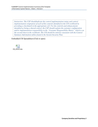 FedRAMP Control Implementation Summary (CIS) Template
<Information System Name>, <Date>, <Version>




   Instruction: The CSP shouldindicate the control implementation status and control
   implementation origination of each of the controls identified in the CIS workbook by
   providing a checkmark in the appropriate cell. For the controls and enhancements
   identified as being a shared control, the CSP should explain the customer configuration
   and/or implementation responsibility in the “Customer Responsibility Matrix” which is on
   the second sheet in the workbook. The CIS should be entirely consistent with the Control
   Summary Information tables found in the System Security Plan.

Embedded CIS Spreadsheet (Click to open):




 CIS_041612.xlsx




                                                               Company Sensitive and Proprietary 8
 