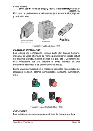 Control Industrial
Error! Use the Home tab to apply Título 2 to the text that you want to
appear here.
Tecnológico Vida Nueva Página 25
En cuanto al poderde corte existen tres tipos: extrarrápidos, rápidos
y de fusión lenta.
Figura 23: Fusibles(Editex, 1999)
PILOTOS DE SEÑALIZACIÓN
Los pilotos de señalización forman parte del diálogo hombre-
máquina, se utiliza el circuito de mando para indicar el estado actual
del sistema (parada, marcha, sentido de giro, etc.). Generalmente
está constituido por una lámpara o diodo montada en una
envolvente adecuada a las condiciones de trabajo.
Existe una gran variedad en el mercado según las necesidades de
utilización (tensión, colores normalizados, consumo, iluminación,
etc.).
Figura 24: Luces Pilotos(Editex, 1999)
PULSADORES
Los pulsadores son elementos mecánicos de cierre y apertura.
 