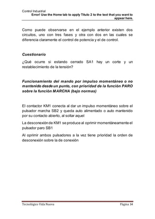 Control Industrial
Error! Use the Home tab to apply Título 2 to the text that you want to
appear here.
Tecnológico Vida Nueva Página 34
Como puede observarse en el ejemplo anterior existen dos
circuitos, uno con tres fases y otra con dos en las cuales se
diferencia claramente el control de potencia y el de control.
Cuestionario
¿Qué ocurre si estando cerrado SA1 hay un corte y un
restablecimiento de la tensión?
Funcionamiento del mando por impulso momentáneo o no
mantenido desde un punto, con prioridad de la función PARO
sobre la función MARCHA (bajo normas)
El contactor KM1 conecta al dar un impulso momentáneo sobre el
pulsador marcha SB2 y queda auto alimentado o auto mantenido
por su contacto abierto, al soltar aquel
La desconexiónde KM1 se produce al oprimir momentáneamente el
pulsador paro SB1
Al oprimir ambos pulsadores a la vez tiene prioridad la orden de
desconexión sobre la de conexión
 