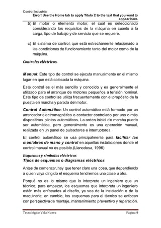 Control Industrial
Error! Use the Home tab to apply Título 2 to the text that you want to
appear here.
Tecnológico Vida Nueva Página 9
b) El motor o elemento motor, el cual es seleccionado
considerando los requisitos de la máquina en cuanto a la
carga, tipo de trabajo y de servicio que se requiere.
c) El sistema de control, que está estrechamente relacionado a
las condiciones de funcionamiento tanto delmotor como de la
máquina.
Controles eléctricos.
Manual: Este tipo de control se ejecuta manualmente en el mismo
lugar en que está colocada la máquina.
Este control es el más sencillo y conocido y es generalmente el
utilizado para el arranque de motores pequeños a tensión nominal.
Este tipo de control se utiliza frecuentemente con el propósito de la
puesta en marcha y parada del motor.
Control Automático: Un control automático está formado por un
arrancador electromagnético o contactor controlado por uno o más
dispositivos pilotos automáticos. La orden inicial de marcha puede
ser automática, pero generalmente es una operación manual,
realizada en un panel de pulsadores e interruptores.
El control automático se usa principalmente para facilitar las
maniobras de mano y control en aquellas instalaciones donde el
control manual no es posible.(Llanodosa, 1996)
Esquemas y símbolos eléctricos
Tipos de esquemas o diagramas eléctricos
Antes de comenzar, hay que tener claro una cosa, que dependiendo
a quien vaya dirigido el esquema tendremos una clase u otra.
Porqué no es lo mismo que lo interprete un ingeniero que un
técnico; para empezar, los esquemas que interpreta un ingeniero
están más enfocados al diseño, ya sea de la instalación o de la
maquinaria; en cambio, los esquemas para el técnico se enfocan
con perspectivade montaje, mantenimiento preventivo y reparación.
 