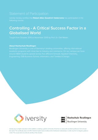 Statement of Participation
iversity hereby certifies that Robert Allen Goodrich Valderrama has participated in the
following course:
Controlling - A Critical Success Factor in a
Globalised World
Taught from October 2015 to November 2015 by Prof. Dr. Olaf Mäder.
About Hochschule Reutlingen
Reutlingen University is one of Germany’s leading universities, offering international
academic programs with close ties to industry and commerce. On our campus we have
around 5800 students spread across five different Schools: Applied Chemistry,
Engineering, ESB Business School, Informatics, and Textiles & Design.
iversity.org is a higher education online platform, enabling a global community of learners to study with excellent professors from all over
the world. This certificate does not affirm that the student was enrolled at the mentioned institution(s) or confer any form of degree, grade or
credit. The course did not verify the identity of the student.
 