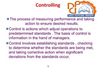 Controlling
The process of measuring performance and taking
action to ensure desired results.
Control is actions which adjust operations to
predetermined standards . The basis of control is
information in the hand of managers.
Control involves establishing standards , checking
to determine whether the standards are being met,
and taking corrective action when significant
deviations from the standards occur.
1
 