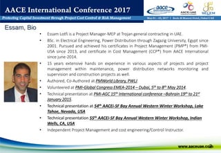 Essam, Bio
2
• Essam Lotfi is a Project Manager-MEP at Trojan general contracting in UAE.
• BSc. in Electrical Engineering, Power Distribution through Zagazig University, Egypt since
2001. Pursued and achieved his certificates in Project Management (PMP®) from PMI-
USA since 2013, and certificate in Cost Management (CCP®) from AACE International
since june-2014.
• 15 years extensive hands on experience in various aspects of projects and project
management within maintenance, power distribution networks monitoring and
supervision and construction projects as well.
• Authored, Co-Authored at PMWorld Library, PWLJ.
• Volunteered at PMI-Global Congress EMEA-2014 – Dubai, 5th to 8th May 2014.
• Technical presentation at PMI-AGC 15th International conference –Bahrain 19th to 21st
January 2015.
• Technical presentation at 54th AACEi-SF Bay Annual Western Winter Workshop, Lake
Tahoe, Nevada, USA
• Technical presentation 55th AACEi-SF Bay Annual Western Winter Workshop, Indian
Wells, CA, USA
• Independent Project Management and cost engineering/Control Instructor.
 