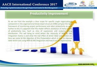 26
Productivity Improvement
As we see from the example a clear scope for specific single organizational
component in the organizational break down structure (OBS) will give the right
framework of monitoring project performance and labor productivity as well,
further to this it’s apparent that this model reflects avoidance of many causes
of productivity loss. Such as miss of supervision and resource wrong
distribution. This will bring to mind where the necessity of WBS & OBS
integration matrix is and what the real effect of direct labor cost control is?,
here we come to the objective of this Presentation which is how to improve
labor direct cost using WBS & OBS integration and how it can be implemented.
 
