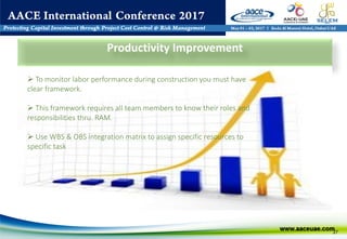 27
Productivity Improvement
 To monitor labor performance during construction you must have
clear framework.
 This framework requires all team members to know their roles and
responsibilities thru. RAM.
 Use WBS & OBS integration matrix to assign specific resources to
specific task
 