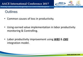 • Common causes of loss in productivity.
• Using earned value implementation in labor productivity
monitoring & Controlling.
• Labor productivity improvement using WBS & OBS
integration model.
Outlines
 