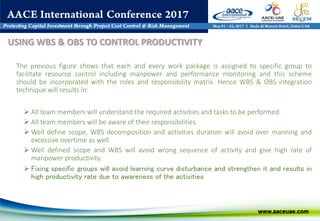 The previous figure shows that each and every work package is assigned to specific group to
facilitate resource control including manpower and performance monitoring and this scheme
should be incorporated with the roles and responsibility matrix. Hence WBS & OBS integration
technique will results in:
 All team members will understand the required activities and tasks to be performed.
 All team members will be aware of their responsibilities.
 Well define scope, WBS decomposition and activities duration will avoid over manning and
excessive overtime as well.
 Well defined scope and WBS will avoid wrong sequence of activity and give high rate of
manpower productivity.
 Fixing specific groups will avoid learning curve disturbance and strengthen it and results in
high productivity rate due to awareness of the activities
USING WBS & OBS TO CONTROL PRODUCTIVITY
 