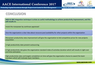 WBS & OBS integration technique is arises as useful methodology to achieve productivity improvement, and this
will results in:
Invest the manpower by continues appraisals’
Give the organization a clear idea about recourse pool availability for other projects within the organization
Manpower productivity rates improvement will give the organization to bid competitive prices for new projects
acquisition.
A high productivity rates prevent outsourcing.
A high productivity rate gives the organization standard index of activities duration which will results in right cost
and time estimation.
High productivity rates and targets completion on time will give the organization chance to award the team
members which will motivate team members.
CONCLUSION
 
