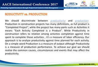 9
We should discriminate between and .
Production in construction projects has many definitions, as full product is
“Completed Project”, while the project has many parts such as Activities it
means “Each Activity Completed is a Product”. While Productivity in
construction refers to relation among activities completion against time
spent to complete those activities , it’s a measure of labor efficiency. Our
approach is to analyze productivity against time planned for each activity.
On a simple word Production is a measure of output although Productivity
is a measure of production performance. To achieve our goal we should
realize the common causes, circumstances and events that may affect the
productivity.
 