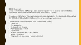 COSO (informe)
Sobre control interno (USA) surgió para aclarar inquietudes en cuanto a diversidad de
conceptos, definiciones e interpretaciones en cuanto al Modelo.
Creado por: TREADWAY COMMISSION NATIONAL COMMISSION ON FRAUDULENT FINANCIAL
REPORTING. (1985 sigla COSO ) Committee of sponsoring organizations.
Coso trata de componentes de un SC interno tales como:
• Definición
• Componentes
• Evaluación de riesgos
• Actividades de control
• Supervisión
• Normas generales de control interno
• Misión y objetivos
• Asignación de autoridad y responsabilidad
 