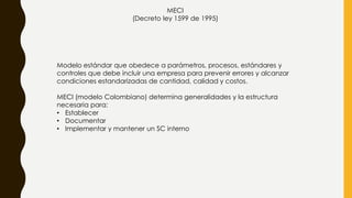 MECI
(Decreto ley 1599 de 1995)
Modelo estándar que obedece a parámetros, procesos, estándares y
controles que debe incluir una empresa para prevenir errores y alcanzar
condiciones estandarizadas de cantidad, calidad y costos.
MECI (modelo Colombiano) determina generalidades y la estructura
necesaria para:
• Establecer
• Documentar
• Implementar y mantener un SC interno
 