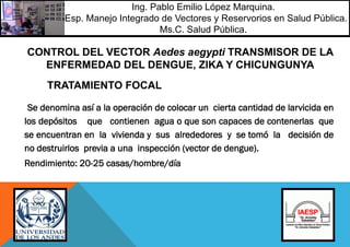 Se denomina así a la operación de colocar un cierta cantidad de larvicida en
los depósitos que contienen agua o que son capaces de contenerlas que
se encuentran en la vivienda y sus alrededores y se tomó la decisión de
no destruirlos previa a una inspección (vector de dengue).
Rendimiento: 20-25 casas/hombre/día
CONTROL DEL VECTOR Aedes aegypti TRANSMISOR DE LA
ENFERMEDAD DEL DENGUE, ZIKA Y CHICUNGUNYA
TRATAMIENTO FOCAL
Ing. Pablo Emilio López Marquina.
Esp. Manejo Integrado de Vectores y Reservorios en Salud Pública.
Ms.C. Salud Pública.
 