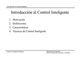 Introducción al Control Inteligente

Introducción al Control Inteligente
1.
2.
3.
4.

Motivación
Definiciones
Características
Técnicas de Control Inteligente

Control Avanzado de Sistemas

Departamento de Ingeniería
División de Ingeniería de Sistemas y Automática

 