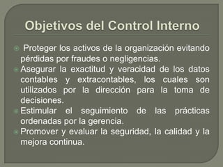 Objetivos del Control InternoProteger los activos de la organización evitando pérdidas por fraudes o negligencias.Asegurar la exactitud y veracidad de los datos contables y extracontables, los cuales son utilizados por la dirección para la toma de decisiones.Estimular el seguimiento de las prácticas ordenadas por la gerencia.Promover y evaluar la seguridad, la calidad y la mejora continua.